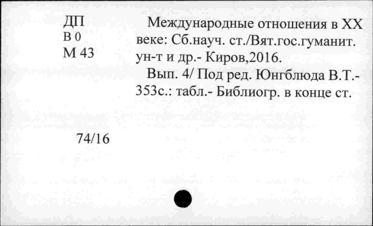 ﻿ДП во
М 43
Международные отношения в XX веке: Сб.науч. ст./Вят.гос.туманит, ун-т и др,- Киров,2016.
Вып. 4/ Под ред. Юнгблюда В.Т.-353с.: табл.- Библиогр. в конце ст.
74/16